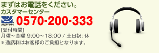 まずはお電話をください。 カスタマーセンター 0570-200-333 受付時間 月曜〜金曜 9:00〜18:00 / 土日祝: 休　※通話料はお客様のご負担となります。
