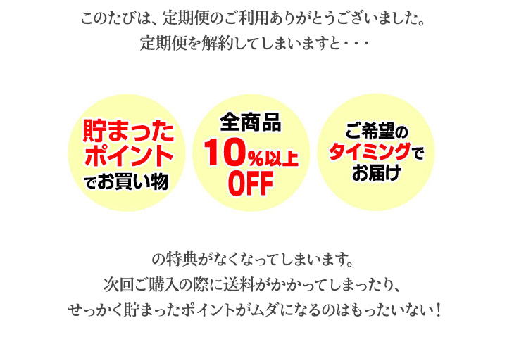 定期便を解約してしまいますと・・・　貯まったポイントでお買い物、全商品10％以上OFF、ご希望のタイミングでお届けの特典がなくなってしまいます。