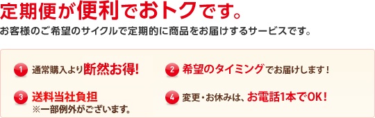 定期便が便利でおトクです。 お客様のご希望のサイクルで定期的に商品をお届けするサービスです。(1)通常購入より断然お得！(2)希望のタイミングでお届けします！(3)送料当社負担（※一部例外がございます。）(4)変更・お休みはお電話１本でOK！