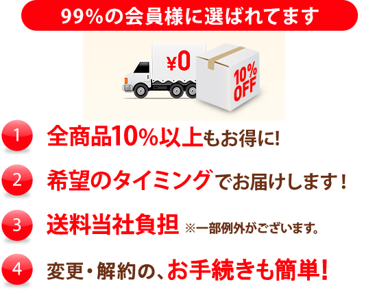 99%の会員様に選ばれています (1)特別価格全商品10%以上もお得に！ (2)希望のタイミングでお届けします！ (3)送料当社負担（一部例外がございます。） (4)変更・解約の、お手続きも簡単！