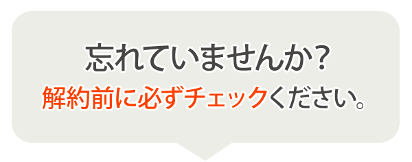 それでも解約される方は、最後に下記をご確認のうえお申し込みください。